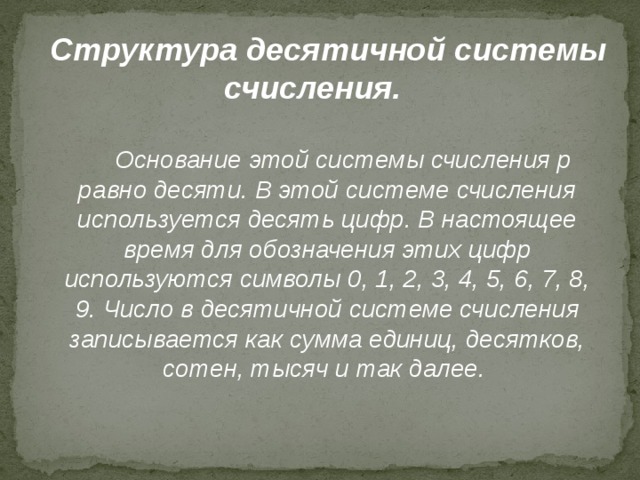 Структура десятичной системы счисления. Основание этой системы счисления p равно десяти. В этой системе счисления используется десять цифр. В настоящее время для обозначения этих цифр используются символы 0, 1, 2, 3, 4, 5, 6, 7, 8, 9. Число в десятичной системе счисления записывается как сумма единиц, десятков, сотен, тысяч и так далее. 