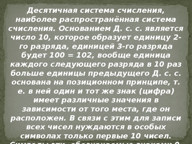 Десятичная система счисления, наиболее распространённая система счисления. Основанием Д. с. с. является число 10, которое образует единицу 2-го разряда, единицей 3-го разряда будет 100 = 102, вообще единица каждого следующего разряда в 10 раз больше единицы предыдущего Д. с. с. основана на позиционном принципе, т. е. в ней один и тот же знак (цифра) имеет различные значения в зависимости от того места, где он расположен. В связи с этим для записи всех чисел нуждаются в особых символах только первые 10 чисел. Символы эти, обозначаемые знаками 0, 1, 2, 3, 4, 5, 6, 7, 8, 9, называются цифрами. 