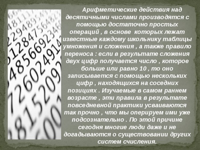 Арифметические действия над десятичными числами производятся с помощью достаточно простых операций , в основе которых лежат известные каждому школьнику таблицы умножения и сложения , а также правило переноса : если в результате сложения двух цифр получается число , которое больше или равно 10 , то оно записывается с помощью нескольких цифр , находящихся на соседних позициях . Изучаемые в самом раннем возрасте , эти правила в результате повседневной практики усваиваются так прочно , что мы оперируем ими уже подсознательно . По этой причине сегодня многие люди даже и не догадываются о существовании других систем счисления. 