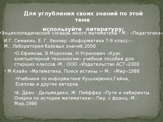 Для углубления своих знаний по этой теме используйте литературу: Энциклопедический словарь юного математика.- М.: «Педагогика» И.Г. Семакин, Е. Г. Хеннер «Информатика 7-9 класс» - М.: Лаборатория базовых знаний,2000 О.Ефимова, В.Морозова, Н.Угринович «Курс компьютерной технологии» учебное пособие для старших классов.-М.: ООО «Издательство АСТ»2000  М.Клайн «Математика. Поиск истины.»- М.: «Мир»1988 Учебники по информатике Кушниренко,Гейна, Есипова и других авторов. А. Даан - Дальмедико, Ж. Пейффер «Пути и лабиринты. Очерки по истории математики» :Пер. с франц.-М.: Мир,1986 