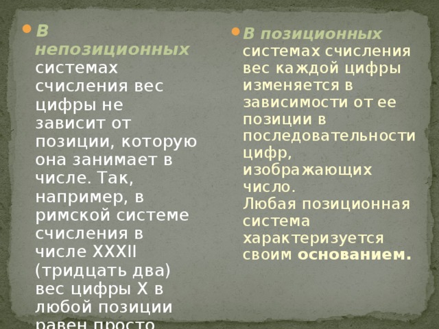 В непозиционных  системах счисления вес цифры не зависит от позиции, которую она занимает в числе. Так, например, в римской системе счисления в числе XXXII (тридцать два) вес цифры X в любой позиции равен просто десяти. В позиционных  системах счисления вес каждой цифры изменяется в зависимости от ее позиции в последовательности цифр, изображающих число.  Любая позиционная система характеризуется своим основанием.     