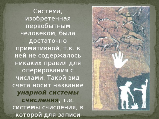 Система, изобретенная первобытным человеком, была достаточно примитивной, т.к. в ней не содержалось никаких правил для оперирования с числами. Такой вид счета носит название унарной системы счисления , т.е. системы счисления, в которой для записи числа применяется только один вид знаков 