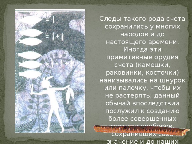 Следы такого рода счета сохранились у многих народов и до настоящего времени. Иногда эти примитивные орудия счета (камешки, раковинки, косточки) нанизывались на шнурок или палочку, чтобы их не растерять; данный обычай впоследствии послужил к созданию более совершенных счетных приборов, сохранивших свое значение и до наших дней. 