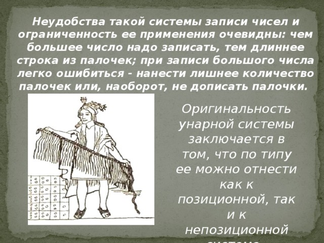 Неудобства такой системы записи чисел и ограниченность ее применения оче­видны: чем большее число надо записать, тем длиннее строка из палочек; при записи большого числа легко ошибиться - нанести лишнее количество палочек или, наоборот, не дописать палочки. Оригинальность унарной системы заключается в том, что по типу ее можно отнести как к позиционной, так и к непозиционной системе. 