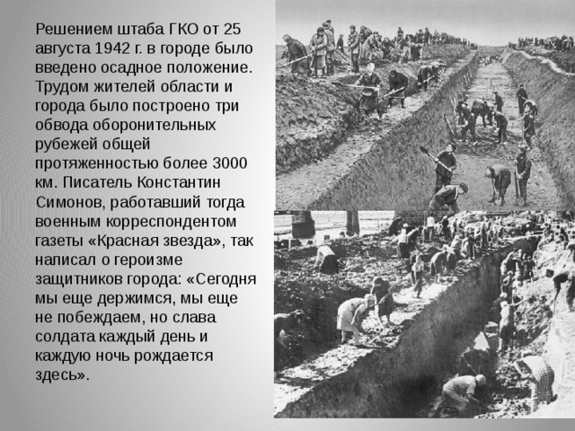 Решением штаба ГКО от 25 августа 1942 г. в городе было введено осадное положение. Трудом жителей области и города было построено три обвода оборонительных рубежей общей протяженностью более 3000 км. Писатель Константин Симонов, работавший тогда военным корреспондентом газеты «Красная звезда», так написал о героизме защитников города: «Сегодня мы еще держимся, мы еще не побеждаем, но слава солдата каждый день и каждую ночь рождается здесь». 