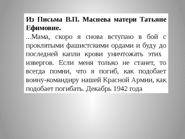 Из Письма В.П. Маснева матери Татьяне Ефимовне. ...Мама, скоро я снова вступаю в бой с  проклятыми фашистскими ордами и буду до последней капли крови уничтожать этих извергов. Если меня только не станет, то всегда помни, что я погиб, как подобает воину-командиру нашей Красной Армии, как подобает погибать. Декабрь 1942 года 