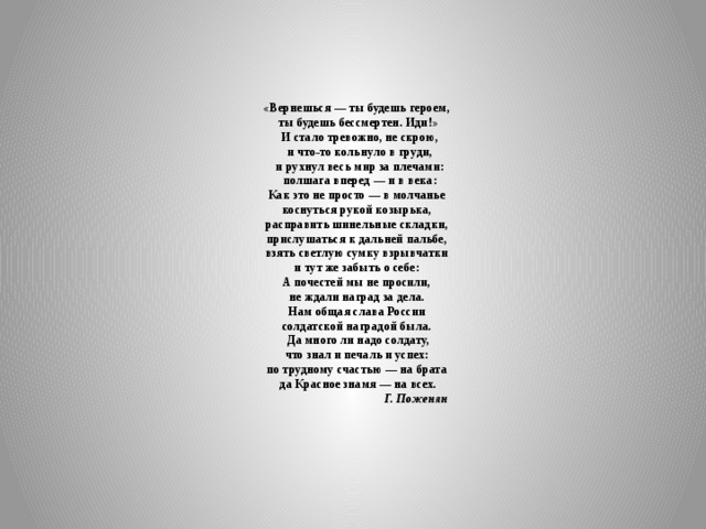       «Вернешься — ты будешь героем,  ты будешь бессмертен. Иди!»  И стало тревожно, не скрою,  и что-то кольнуло в груди,  и рухнул весь мир за плечами:  полшага вперед — и в века:  Как это не просто — в молчанье  коснуться рукой козырька,  расправить шинельные складки,  прислушаться к дальней пальбе,  взять светлую сумку взрывчатки  и тут же забыть о себе:  А почестей мы не просили,  не ждали наград за дела.  Нам общая слава России  солдатской наградой была.  Да много ли надо солдату,  что знал и печаль и успех:  по трудному счастью — на брата  да Красное знамя — на всех.  Г. Поженян      