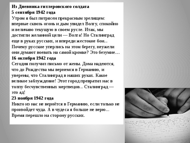 Из Дневника гитлеровского солдата  5 сентября 1942 года Утром я был потрясен прекрасным зрелищем: впервые сквозь огонь и дым увидел Волгу, спокойно и величаво текущую в своем русле. Итак, мы достигли желанной цели — Волга! Но Сталинград еще в руках русских, и впереди жестокие бои... Почему русские уперлись на этом берегу, неужели они думают воевать на самой кромке? Это безумие.... 16 октября 1942 года Сегодня получил письмо от жены. Дома надеются, что до Рождества мы вернемся в Германию, и уверены, что Сталинград в наших руках. Какое великое заблуждение! Этот город превратил нас в толпу бесчувственных мертвецов... Сталинград — это ад! 23 ноября 1942 года Никто из нас не вернётся в Германию, если только не произойдет чуда. А в чудеса я больше не верю... Время перешло на сторону русских. 