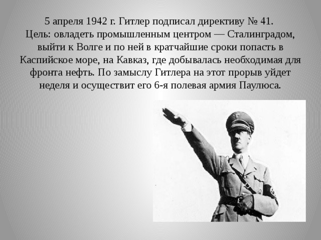 5 апреля 1942 г. Гитлер подписал директиву № 41.  Цель: овладеть промышленным центром — Сталинградом, выйти к Волге и по ней в кратчайшие сроки попасть в Каспийское море, на Кавказ, где добывалась необходимая для фронта нефть. По замыслу Гитлера на этот прорыв уйдет неделя и осуществит его 6-я полевая армия Паулюса. 