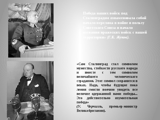 Победа наших войск под Сталинградом ознаменовала собой начало перелома в войне в пользу Советского Союза и нача­ло изгнания вражеских войск с нашей территории» (Г.К. Жуков}. «Сам Сталинград стал символом мужества, стойкости русского народа и вместе с тем символом величайшего человеческого страдания. Этот символ сохранится в веках. Надо, чтобы будущие поко­ления смогли воочию увидеть все величие одержанной вами победы... Это действительно изумительная победа» (У. Черчилль, премьер-министр Великобритании). 