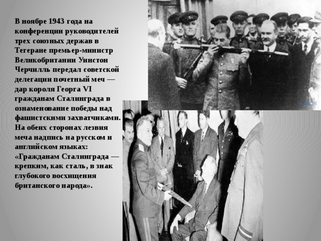 В ноябре 1943 года на конференции руководителей трех союзных держав в Тегеране премьер-министр Великобритании Уинстон Черчилль передал советской делегации почетный меч — дар короля Георга VI гражданам Сталинграда в ознаменование победы над фашистскими захватчиками. На обеих сторонах лезвия меча надпись на русском и английском языках: «Гражданам Сталинграда — крепким, как сталь, в знак глубокого восхищения британского народа». 