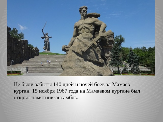 Не были забыты 140 дней и ночей боев за Мамаев курган. 15 ноября 1967 года на Мамаевом кургане был открыт памятник-ансамбль. 