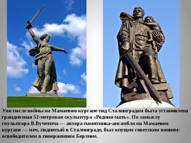 Уже после войны на Мамаевом кургане под Сталинградом была установлена грандиозная 52-метровая скульптура «Ро­дина-мать». По замыслу скульптора В.Вучетича — автора памятника-ансамбля на Мамаевом кургане — меч, поднятый в Сталинграде, был опущен советским воином-освободителем в поверженном Берлине. 