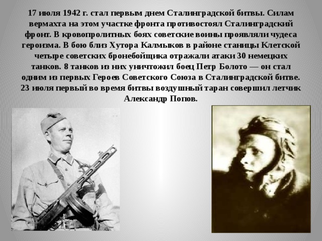 17 июля 1942 г. стал первым днем Сталинградской битвы. Силам вермахта на этом участке фронта противостоял Сталинградский фронт. В кровопролитных боях советские воины проявляли чудеса героизма. В бою близ Хутора Калмыков в районе станицы Клетской четыре советских бронебойщика отражали атаки 30 немецких танков. 8 танков из них уничтожил боец Петр Болото — он стал одним из первых Героев Советского Союза в Сталинградской битве. 23 июля первый во время битвы воздушный таран совершил летчик Александр Попов. 