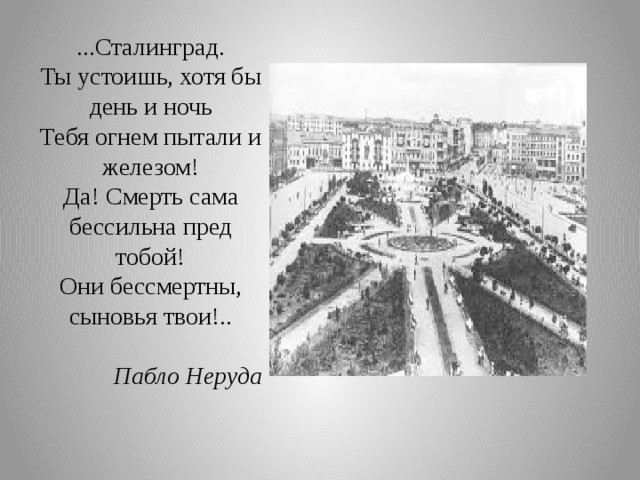 ...Сталинград.  Ты устоишь, хотя бы день и ночь  Тебя огнем пытали и железом!  Да! Смерть сама бессильна пред тобой!  Они бессмертны, сыновья твои!..  Пабло Неруда   