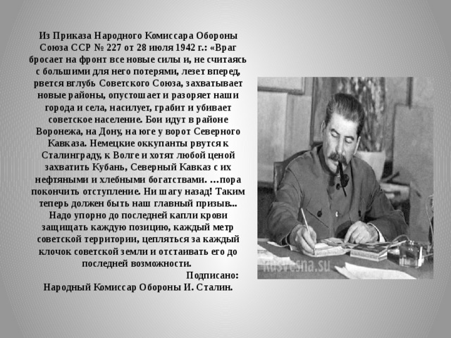 Из Приказа Народного Комиссара Обороны Союза ССР № 227 от 28 июля 1942 г.: «Враг бросает на фронт все новые силы и, не считаясь с большими для него потерями, лезет вперед, рвется вглубь Советского Союза, захватывает новые районы, опустошает и разоряет наши города и села, насилует, грабит и убивает советское население. Бои идут в районе Воронежа, на Дону, на юге у ворот Северного Кавказа. Немецкие оккупанты рвутся к Сталинграду, к Волге и хотят любой ценой захватить Кубань, Северный Кавказ с их нефтяными и хлебными богатствами. … пора покончить отступление. Ни шагу назад! Таким теперь дол­жен быть наш главный призыв... Надо упорно до последней капли крови защищать каждую позицию, каждый метр советской территории, цепляться за каждый клочок советской земли и отстаивать его до последней возможности.  Подписано: Народный Комиссар Обороны И. Сталин. 