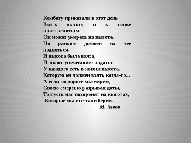 Комбату приказали в этот день Взять высоту и к сопке пристреляться. Он может умереть на высоте, Но раньше должен на нее подняться. И высота была взята, И знают уцелевшие солдаты: У каждого есть в жизни высота. Которую он должен взять когда-то... А если по дороге мы умрем, Своею смертью разрывая доты, То пусть нас похоронят на высотах,  Которые мы все-таки берем.  М. Львов 