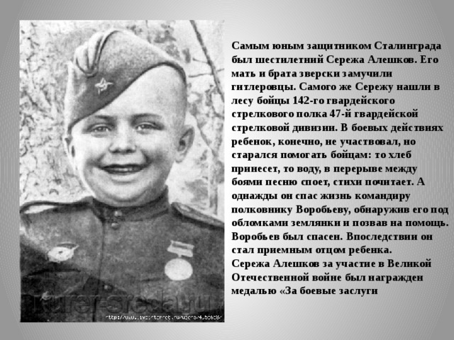 Самым юным защитником Сталинграда был шестилет­ний Сережа Алешков. Его мать и брата зверски замучили гитлеровцы. Самого же Сережу нашли в лесу бойцы 142-го гвардейского стрелкового полка 47-й гвардейской стрелковой дивизии. В боевых действиях ребенок, конечно, не участвовал, но старался помогать бойцам: то хлеб принесет, то воду, в перерыве между боями песню споет, стихи почита­ет. А однажды он спас жизнь командиру полковнику Воробьеву, обна­ружив его под обломками землянки и позвав на помощь. Воробьев был спасен. Впоследствии он стал приемным отцом ребенка. Сережа Алешков за участие в Великой Отечественной войне был награжден медалью «За боевые заслуги
