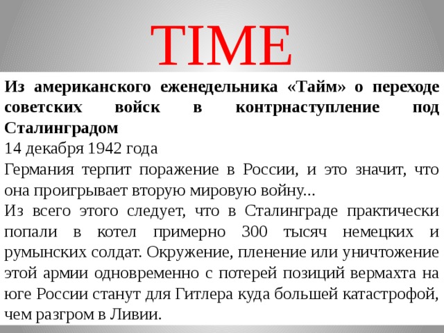 TIME Из американского еженедельника «Тайм» о переходе советских войск в контрнаступление под Сталинградом 14 декабря 1942 года Германия терпит поражение в России, и это значит, что она проигрывает вторую мировую войну... Из всего этого следует, что в Сталинграде практически попали в котел примерно 300 тысяч немецких и румынских солдат. Окружение, пленение или уничтожение этой армии одновременно с потерей позиций вермахта на юге России станут для Гитлера куда большей катастрофой, чем разгром в Ливии.