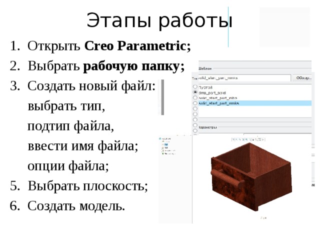 Этапы работы Открыть Creo Parametric; Выбрать рабочую папку; Создать новый файл:  выбрать тип,  подтип файла,  ввести имя файла;  опции файла; Выбрать плоскость; Создать модель. 