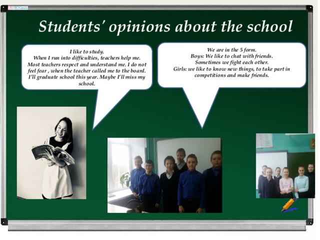 Students' opinions about the school We are in the 5 form. Boys: We like to chat with friends. Sometimes we fight each other. Girls: we like to know new things, to take part in competitions and make friends.  I like to study. When I run into difficulties, teachers help me. Most teachers respect and understand me. I do not feel fear , when the teacher called me to the board. I’ll graduate school this year. Maybe I’ll miss my school. 
