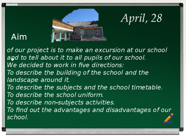  April, 28 Aim of our project is to make an excursion at our school and to tell about it to all pupils of our school. We decided to work in five directions: To describe the building of the school and the landscape around it. To describe the subjects and the school timetable. To describe the school uniform. To describe non-subjects activities. To find out the advantages and disadvantages of our school.    