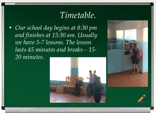 Timetable. Our school day begins at 8:30 pm and finishes at 15:30 am. Usually we have 5-7 lessons. The lesson lasts 45 minutes and breaks – 15-20 minutes. 