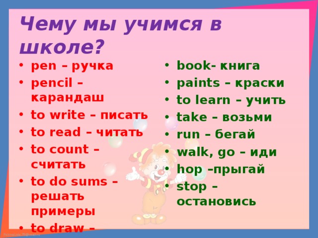 Чему мы учимся в школе? pen – ручка pencil – карандаш to write – писать to read – читать to count – считать to do sums –решать примеры to draw –рисовать book- книга paints – краски to learn – учить take – возьми run – бегай walk, go – иди hop –прыгай stop – остановись  