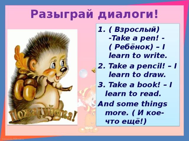 Разыграй диалоги! ( Взрослый) - Take a pen! - ( Ребёнок) – I learn to write . 2. Take a pencil! – I learn to draw. 3. Take a book! – I learn to read. And some things more. ( И кое- что ещё!) 