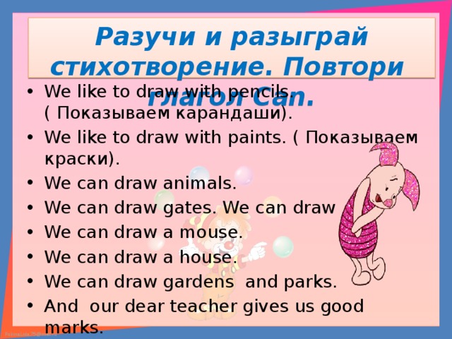 Разучи и разыграй стихотворение. Повтори глагол Can. We like to draw with pencils. ( Показываем карандаши). We like to draw with paints. ( Показываем краски). We can draw animals. We can draw gates. We can draw We can draw a mouse. We can draw a house. We can draw gardens and parks. And our dear teacher gives us good marks. 