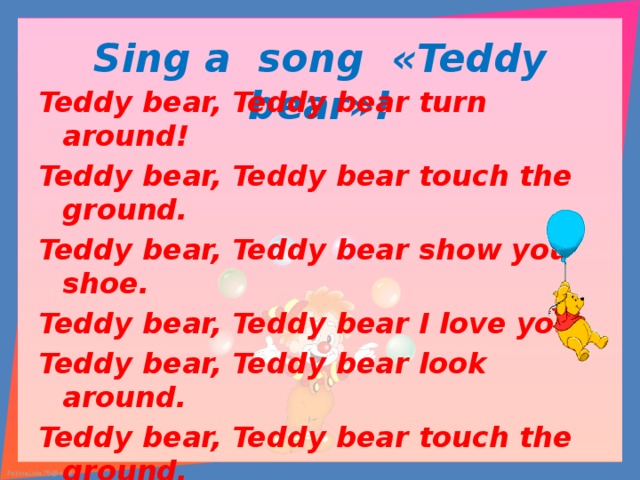 Sing a song « Teddy bear »! Teddy bear, Teddy bear turn around! Teddy bear, Teddy bear touch the ground. Teddy bear, Teddy bear show you shoe. Teddy bear, Teddy bear I love you. Teddy bear, Teddy bear look around. Teddy bear, Teddy bear touch the ground. Teddy bear, Teddy bear switch off the light. Teddy bear, Teddy bear say «good night!» 