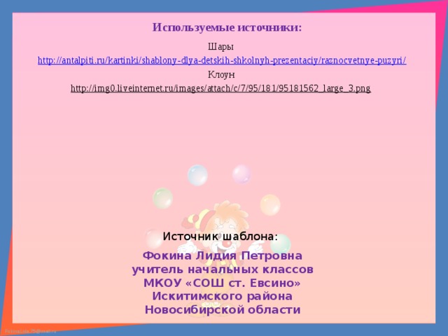 Используемые источники: Шары http://antalpiti.ru/kartinki/shablony-dlya-detskih-shkolnyh-prezentaciy/raznocvetnye-puzyri/ Клоун http://img0.liveinternet.ru/images/attach/c/7/95/181/95181562_large_3.png  Источник шаблона: Фокина Лидия Петровна учитель начальных классов МКОУ «СОШ ст. Евсино» Искитимского района Новосибирской области   
