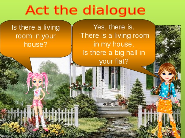 Yes, there is.  There is a living room in my house. Is there a big hall in your flat? Is there a living room in your house? 