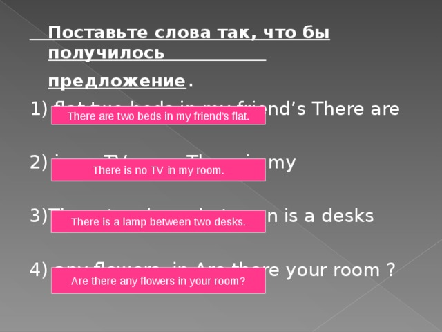  Поставьте слова так, что бы получилось  предложение . 1) flat two beds in my friend’s There are 2) is no TV room There in my 3)There two lamp between is a desks 4) any flowers in Are there your room ? There are two beds in my friend’s flat. There is no TV in my room. There is a lamp between two desks. Are there any flowers in your room? 