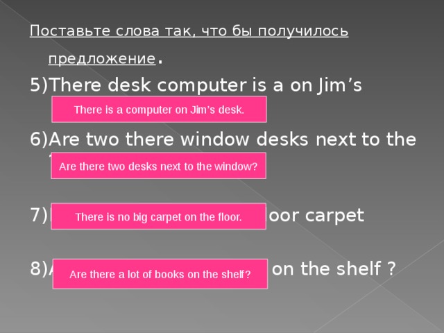 Поставьте слова так, что бы получилось предложение . 5)There desk computer is a on Jim’s 6)Are two there window desks next to the ? 7)Is no There big on the floor carpet 8)Are lot of books there a on the shelf ? There is a computer on Jim’s desk. Are there two desks next to the window? There is no big carpet on the floor. Are there a lot of books on the shelf? 