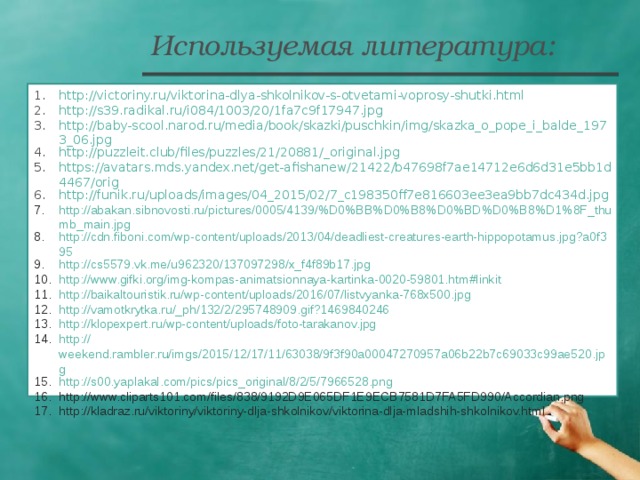 Используемая литература: http://victoriny.ru/viktorina-dlya-shkolnikov-s-otvetami-voprosy-shutki.html http://s39.radikal.ru/i084/1003/20/1fa7c9f17947.jpg http://baby-scool.narod.ru/media/book/skazki/puschkin/img/skazka_o_pope_i_balde_1973_06.jpg http://puzzleit.club/files/puzzles/21/20881/_original.jpg https://avatars.mds.yandex.net/get-afishanew/21422/b47698f7ae14712e6d6d31e5bb1d4467/orig http://funik.ru/uploads/images/04_2015/02/7_c198350ff7e816603ee3ea9bb7dc434d.jpg http://abakan.sibnovosti.ru/pictures/0005/4139/%D0%BB%D0%B8%D0%BD%D0%B8%D1%8F_thumb_main.jpg http://cdn.fiboni.com/wp-content/uploads/2013/04/deadliest-creatures-earth-hippopotamus.jpg?a0f395 http://cs5579.vk.me/u962320/137097298/x_f4f89b17.jpg http://www.gifki.org/img-kompas-animatsionnaya-kartinka-0020-59801.htm#linkit http://baikaltouristik.ru/wp-content/uploads/2016/07/listvyanka-768x500.jpg http://vamotkrytka.ru/_ph/132/2/295748909.gif?1469840246 http:// klopexpert.ru/wp-content/uploads/foto-tarakanov.jpg http:// weekend.rambler.ru/imgs/2015/12/17/11/63038/9f3f90a00047270957a06b22b7c69033c99ae520.jpg http:// s00.yaplakal.com/pics/pics_original/8/2/5/7966528.png http://www.cliparts101.com/files/838/9192D9E065DF1E9ECB7581D7FA5FD990/Accordian.png http://kladraz.ru/viktoriny/viktoriny-dlja-shkolnikov/viktorina-dlja-mladshih-shkolnikov.html   