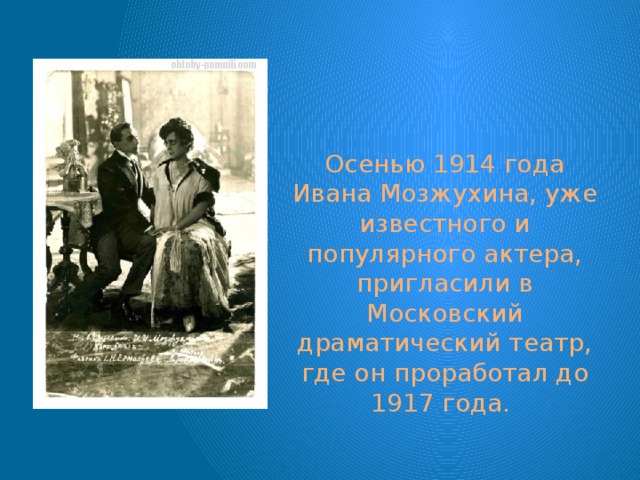 Осенью 1914 года Ивана Мозжухина, уже известного и популярного актера, пригласили в Московский драматический театр, где он проработал до 1917 года. 