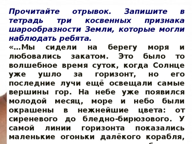 Прочитайте отрывок. Запишите в тетрадь три косвенных признака шарообразности Земли, которые могли наблюдать ребята. «…Мы сидели на берегу моря и любовались закатом. Это было то волшебное время суток, когда Солнце уже ушло за горизонт, но его последние лучи ещё освещали самые вершины гор. На небе уже появился молодой месяц, море и небо были окрашены в нежнейшие цвета: от сиреневого до бледно-бирюзового. У самой линии горизонта показались маленькие огоньки далёкого корабля, через какое-то время их стало больше, и мы поняли, что корабль движется к берегу…» 