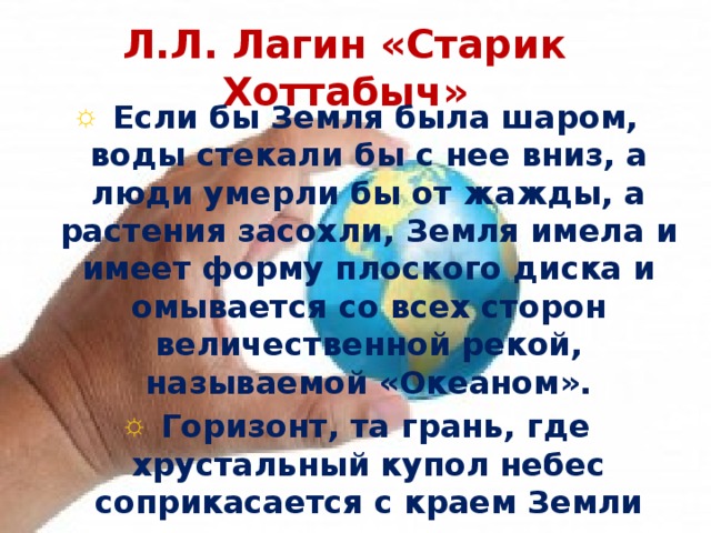 Л.Л. Лагин «Старик Хоттабыч»  Если бы Земля была шаром, воды стекали бы с нее вниз, а люди умерли бы от жажды, а растения засохли, Земля имела и имеет форму плоского диска и омывается со всех сторон величественной рекой, называемой «Океаном».  Горизонт, та грань, где хрустальный купол небес соприкасается с краем Земли 