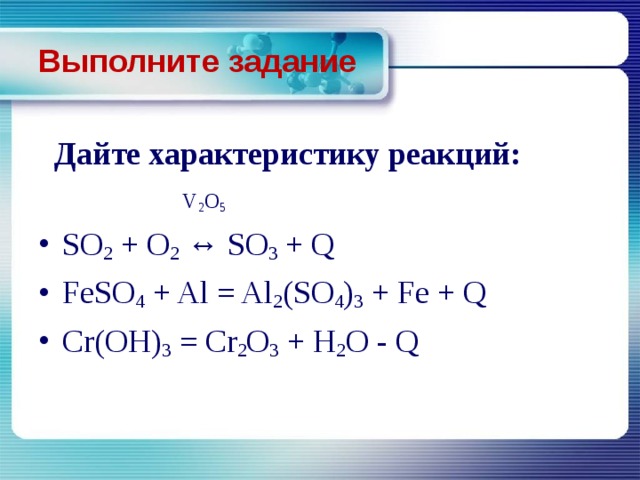 Выполните задание  Дайте характеристику реакций:  V 2 O 5 SO 2 + O 2 ↔ SO 3 + Q FeSO 4 + Al = Al 2 (SO 4 ) 3 + Fe + Q Cr(OH) 3 = Cr 2 O 3 + H 2 O - Q 