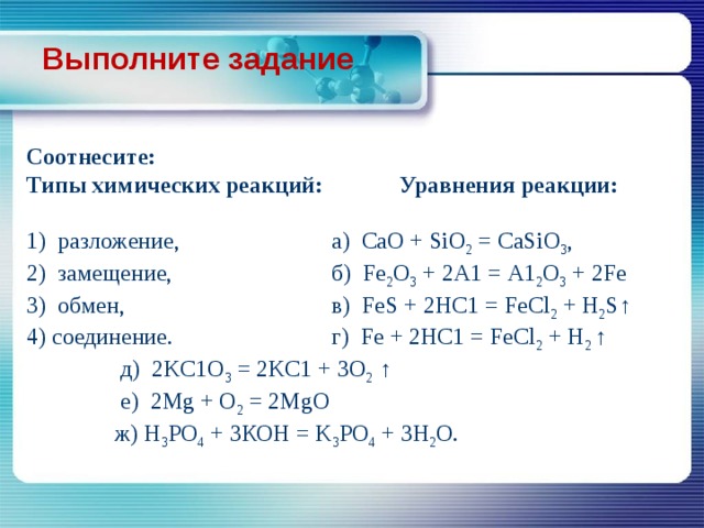 Выполните задание Соотнесите: Типы химических реакций: Уравнения реакции:  1) разложение,    а) СаО + SiO 2 = CaSiO 3 , 2) замещение,   б) Fe 2 O 3 + 2А1 = А1 2 О 3 + 2Fe 3) обмен,    в) FeS + 2HC1 = FeCl 2 + H 2 S↑ 4) соединение.   г) Fe + 2HC1 = FeCl 2 + H 2 ↑  д) 2KC1O 3 = 2KC1 + 3O 2 ↑  e) 2Mg + O 2 = 2MgO  ж) H 3 PO 4 + 3КОН = K 3 PO 4 + 3H 2 O. 