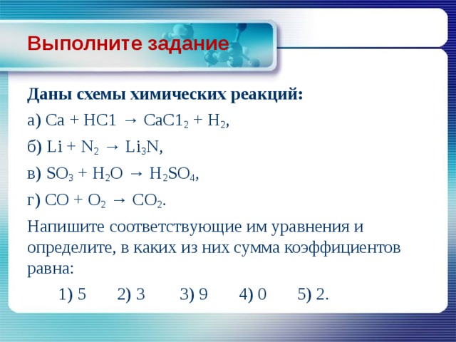 Выполните задание Даны схемы химических реакций: a) Ca + HC1 → СаС1 2 + Н 2 , б)  Li + N 2 → Li 3 N, в)  SО 3 + Н 2 О → H 2 SO 4 , г)  СО + О 2 → СО 2 . Напишите соответствующие им уравнения и определи­те, в каких из них сумма коэффициентов равна:  1) 5 2) 3 3) 9 4) 0 5) 2. 