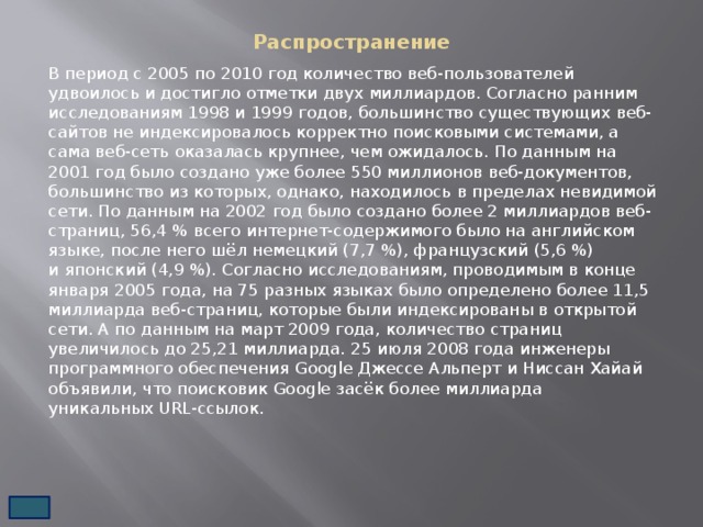 Распространение   В период с 2005 по 2010 год количество веб-пользователей удвоилось и достигло отметки двух миллиардов. Согласно ранним исследованиям 1998 и 1999 годов, большинство существующих веб-сайтов не индексировалось корректно поисковыми системами, а сама веб-сеть оказалась крупнее, чем ожидалось. По данным на 2001 год было создано уже более 550 миллионов веб-документов, большинство из которых, однако, находилось в пределах невидимой сети. По данным на 2002 год было создано более 2 миллиардов веб-страниц, 56,4 % всего интернет-содержимого было на английском языке, после него шёл немецкий (7,7 %), французский (5,6 %) и японский (4,9 %). Согласно исследованиям, проводимым в конце января 2005 года, на 75 разных языках было определено более 11,5 миллиарда веб-страниц, которые были индексированы в открытой сети. А по данным на март 2009 года, количество страниц увеличилось до 25,21 миллиарда. 25 июля 2008 года инженеры программного обеспечения Google Джессе Альперт и Ниссан Хайай объявили, что поисковик Google засёк более миллиарда уникальных URL-ссылок. 
