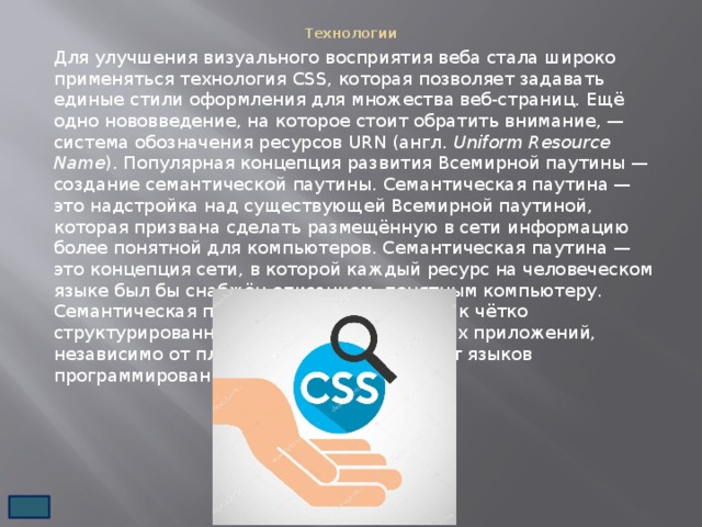 Технологии   Для улучшения визуального восприятия веба стала широко применяться технология CSS, которая позволяет задавать единые стили оформления для множества веб-страниц. Ещё одно нововведение, на которое стоит обратить внимание, — система обозначения ресурсов URN (англ.  Uniform Resource Name ). Популярная концепция развития Всемирной паутины — создание семантической паутины. Семантическая паутина — это надстройка над существующей Всемирной паутиной, которая призвана сделать размещённую в сети информацию более понятной для компьютеров. Семантическая паутина — это концепция сети, в которой каждый ресурс на человеческом языке был бы снабжён описанием, понятным компьютеру. Семантическая паутина открывает доступ к чётко структурированной информации для любых приложений, независимо от платформы и независимо от языков программирования. 