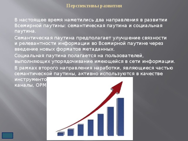 Перспективы развития   В настоящее время наметились два направления в развитии Всемирной паутины: семантическая паутина и социальная паутина. Семантическая паутина предполагает улучшение связности и релевантности информации во Всемирной паутине через введение новых форматов метаданных. Социальная паутина полагается на пользователей, выполняющих упорядочивание имеющейся в сети информации. В рамках второго направления наработки, являющиеся частью семантической паутины, активно используются в качестве инструментов (RSS и другие форматы веб-каналы, OPML, микроформаты XHTML).  