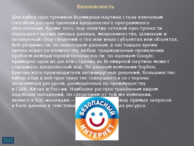 Безопасность   Для кибер преступников Всемирная паутина стала ключевым способом распространения вредоносного программного обеспечения. Кроме того, под понятие сетевой преступности подпадают кража личных данных, мошенничество, шпионаж и незаконный сбор сведений о тех или иных субъектах или объектах. Веб-уязвимости, по некоторым данным, в настоящее время превосходят по количеству любые традиционные проявления проблем компьютерной безопасности; по оценкам Google, примерно одна из десяти страниц во Всемирной паутине может содержать вредоносный код. По данным компании Sophos, британского производителя антивирусных решений, большинство кибер атак в веб-пространстве совершается со стороны легитимных ресурсов, размещённых по преимуществу в США, Китае и России. Наиболее распространённым видом подобных нападений, по сведениям от той же компании, является SQL-инъекция — злонамеренный ввод прямых запросов к базе данных в текстовые поля на страницах ресурса. 
