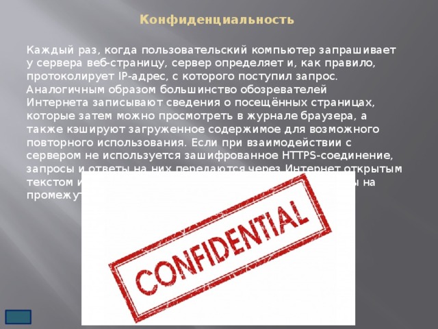 Конфиденциальность   Каждый раз, когда пользовательский компьютер запрашивает у сервера веб-страницу, сервер определяет и, как правило, протоколирует IP-адрес, с которого поступил запрос. Аналогичным образом большинство обозревателей Интернета записывают сведения о посещённых страницах, которые затем можно просмотреть в журнале браузера, а также кэшируют загруженное содержимое для возможного повторного использования. Если при взаимодействии с сервером не используется зашифрованное HTTPS-соединение, запросы и ответы на них передаются через Интернет открытым текстом и могут быть считаны, записаны и просмотрены на промежуточных узлах сети. 