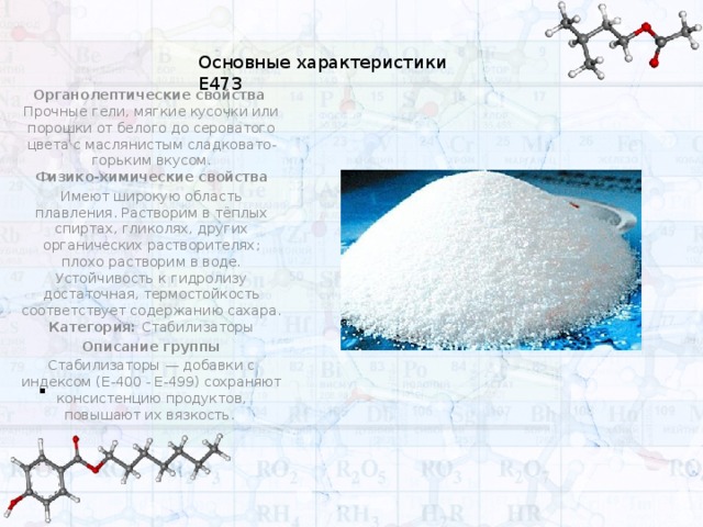 Основные характеристики Е473 . Органолептические свойства  Прочные гели, мягкие кусочки или порошки от белого до серова­того цвета с маслянистым сладковато-горьким вкусом.  Физико-химические свойства Имеют широкую область плавления. Растворим в тёплых спиртах, гликолях, других органических растворителях; плохо растворим в воде. Устойчивость к гидролизу достаточная, термостойкость соответствует содержанию сахара.  Категория: Стабилизаторы Описание группы Стабилизаторы — добавки с индексом (E-400 - E-499) сохраняют консистенцию продуктов, повышают их вязкость. 