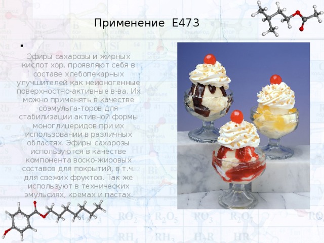 . Применение Е473 Эфиры сахарозы и жирных кислот хор. проявляют себя в составе хлебопекарных улучшителей как неионогенные поверхностно-активные в-ва. Их можно применять в качестве соэмульга-торов для стабилизации активной формы моноглицеридов при их использовании в различных областях. Эфиры сахарозы используются в качестве компонента воско-жировых составов для покрытий, в т.ч. для свежих фруктов. Так же используют в технических эмульсиях, кремах и пастах . 