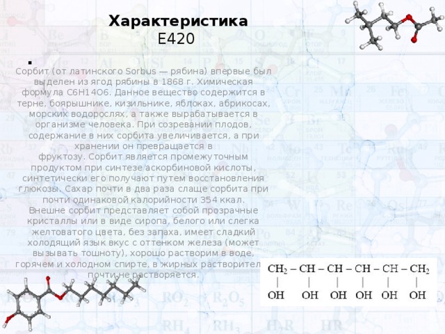 Характеристика Е420 . Сорбит (от латинского Sorbus — рябина) впервые был выделен из ягод рябины в 1868 г. Химическая формула C6H14O6. Данное вещество содержится в терне, боярышнике, кизильнике, яблоках, абрикосах, морских водорослях, а также вырабатывается в организме человека. При созревании плодов, содержание в них сорбита увеличивается, а при хранении он превращается в фруктозу. Сорбит является промежуточным продуктом при синтезе аскорбиновой кислоты, синтетически его получают путем восстановления глюкозы. Сахар почти в два раза слаще сорбита при почти одинаковой калорийности 354 ккал. Внешне сорбит представляет собой прозрачные кристаллы или в виде сиропа, белого или слегка желтоватого цвета, без запаха, имеет сладкий холодящий язык вкус с оттенком железа (может вызывать тошноту), хорошо растворим в воде, горячем и холодном спирте, в жирных растворителях почти не растворяется. 